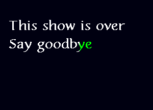 This show is over
Say goodbye