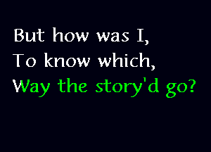 But how was I,
To know which,

Way the story'd go?