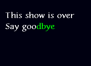 This show is over
Say goodbye