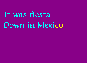 It was fiesta
Down in Mexico