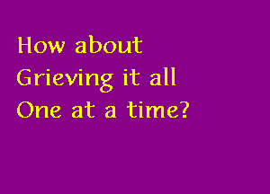 How about
Grieving it all

One at a time?
