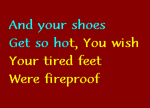 And your shoes
Get so hot, You wish
Your tired feet

Were fireproof