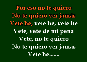 Por eso no te quiero
No te quiero ver jamais
Vete he, vete he, vete he
Vete, vete de mi pena
Vete, no te quiero
No te quiero ver jamais
Vete he .......