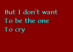 But I don't want
To be the one

To cry