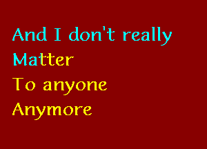 And I don't really
Matter

To anyone
Anymore