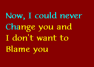 Now, I could never
Change you and

I don't want to
Blame you