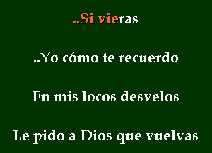 ..Si vieras
..Y0 cfmlo te recuerdo
En mis locos desvelos

Le pido a Dios que vuelvas