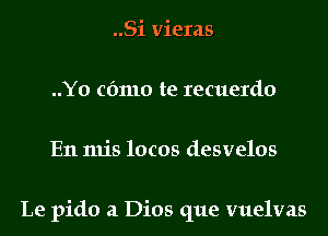 ..Si vieras
..Y0 cfmlo te recuerdo
En mis locos desvelos

Le pido a Dios que vuelvas