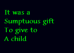 It was a
Sumptuous gift

To give to
A child