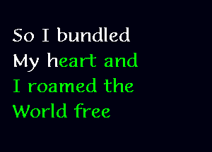 So I bundled
My heart and

I roamed the
World free