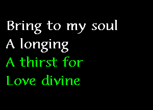 Bring to my soul
A longing

A thirst for
Love divine