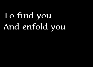 To find you
And enfold you