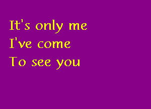 It's only me
I've come

To see you