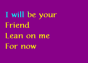 I will be your
Friend

Lean on me
For now