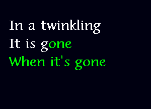 In a twinkling
It is gone

When it's gone