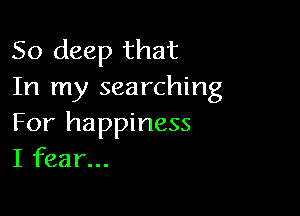 50 deep that
In my searching

For happiness
I fear...
