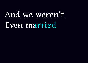 And we weren't
Even married