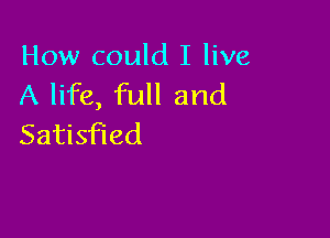 How could I live
A life, full and

Satisfied