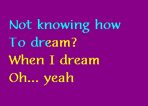Not knowing how
To dream?

When I dream
Oh... yeah