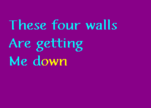 These four walls
Are getting

Me down