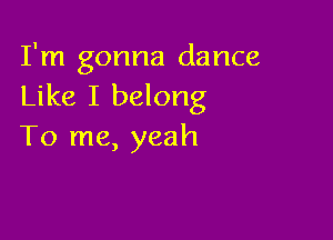 I'm gonna dance
Like I belong

To me, yeah