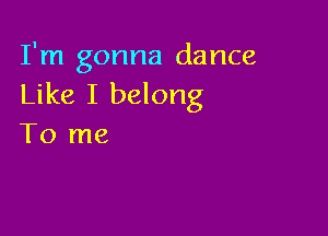 I'm gonna dance
Like I belong

To me