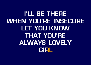 I'LL BE THERE
WHEN YOU'RE INSECURE
LET YOU KNOW
THAT YOU'RE
ALWAYS LOVELY
GIRL