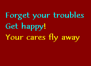 Forget your troubles

Get happy!

Your cares fly away