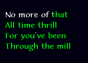 No more of that
All time thrill

For you've been
Through the mill