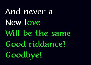 And never a
New love

Will be the same
Good riddance!
Goodbye!