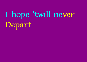 I hope 'twill never
Depart