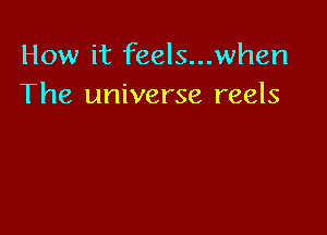 How it feels...when
The universe reels