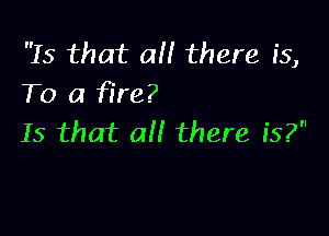 Is that a there is,
To a fire?

Is that all there is?