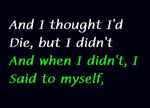 And I thought I'd
Die, but I didn't

And when I didn't, I
Said to myseif,