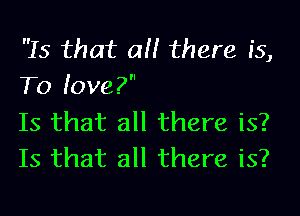 Is that all there is,
To love?

Is that all there is?
Is that all there is?