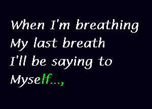 When I 'm breathing
My last breath

I'H be saying to
Myself...,