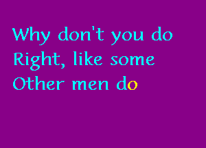 Why don't you do
Right, like some

Other men do