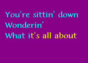 You're sittin' down
Wonderin'

What it's all about