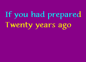 If you had prepared
Twenty years ago