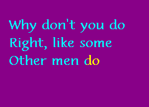 Why don't you do
Right, like some

Other men do