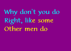 Why don't you do
Right, like some

Other men do