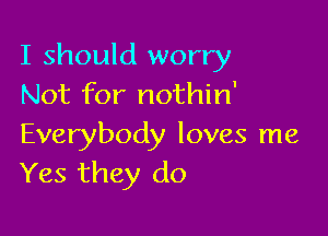 I should worry
Not for nothin'

Everybody loves me
Yes they do