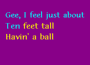Gee, I feel just about
Ten feet tall

Havin' a ball
