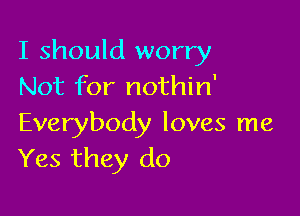 I should worry
Not for nothin'

Everybody loves me
Yes they do