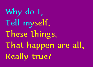 Why do I,
Tell myself,
These things,

That happen are all,

Really true?