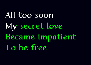 All too soon
My secret love

Became impatient
To be free