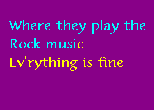Where they play the
Rock music

Ev'rything is fine