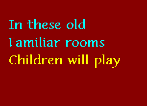 In these old
Familiar rooms

Children will play