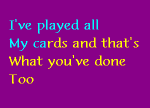 I've played all
My cards and that's

What you've done
T00