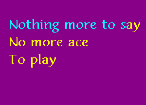 Nothing more to say
No more ace

To play